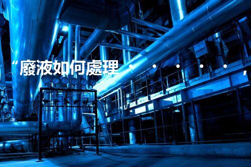 “廢液如何處理，綠色環(huán)保新篇章”